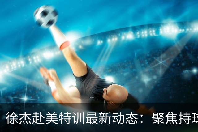 徐杰赴美特训最新动态：聚焦持球与投篮，期待全面进攻蜕变！